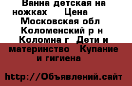 Ванна детская на ножках,  › Цена ­ 700 - Московская обл., Коломенский р-н, Коломна г. Дети и материнство » Купание и гигиена   